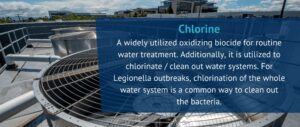 Chlorine
A widely utilized oxidizing biocide for routine water treatment. Additionally, it is utilized to chlorinate / clean out water systems. For Legionella outbreaks, chlorination of the whole water system is a common way to clean out the bacteria.