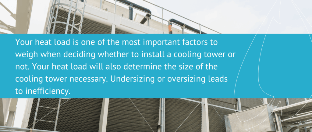 Your heat load is one of the most important factors to weigh when deciding whether to install a cooling tower or not. Your heat load will also determine the size of the cooling tower necessary. Undersizing or oversizing leads to inefficiency.