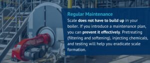 Regular Maintenance
Scale does not have to build up in your boiler. If you introduce a maintenance plan, you can prevent it effectively. Pretreating (filtering and softening), injecting chemicals, and testing will help you eradicate scale formation.