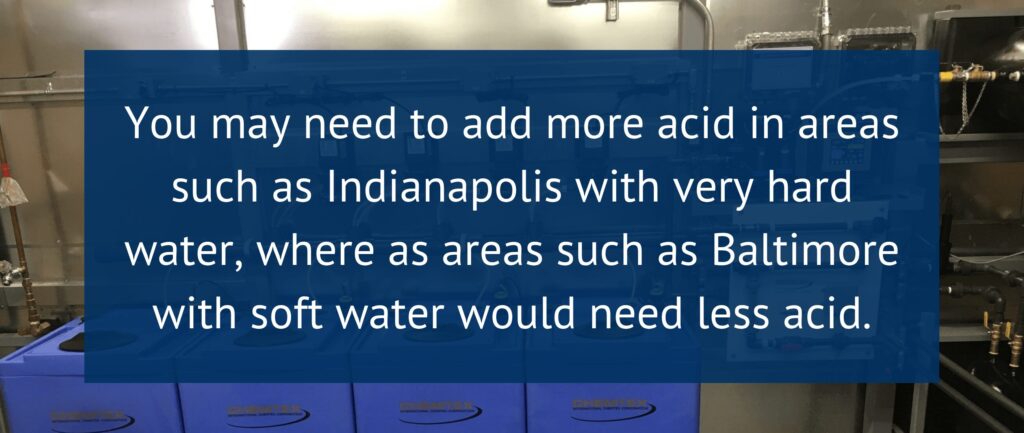 You may need to add more acid in areas such as Indianapolis with very hard water, where as areas such as Baltimore with soft water would need less acid.