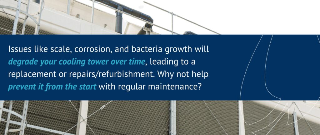 Issues like scale, corrosion, and bacteria growth will degrade your cooling tower over time, leading to a replacement or repairs/refurbishment. Why not help prevent it from the start with regular maintenance?