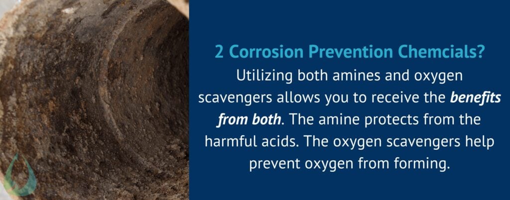 2 Corrosion Prevention Chemcials?
Utilizing both amines and oxygen scavengers allows you to receive the benefits from both. The amine protects from the harmful acids. The oxygen scavengers help prevent oxygen from forming.
