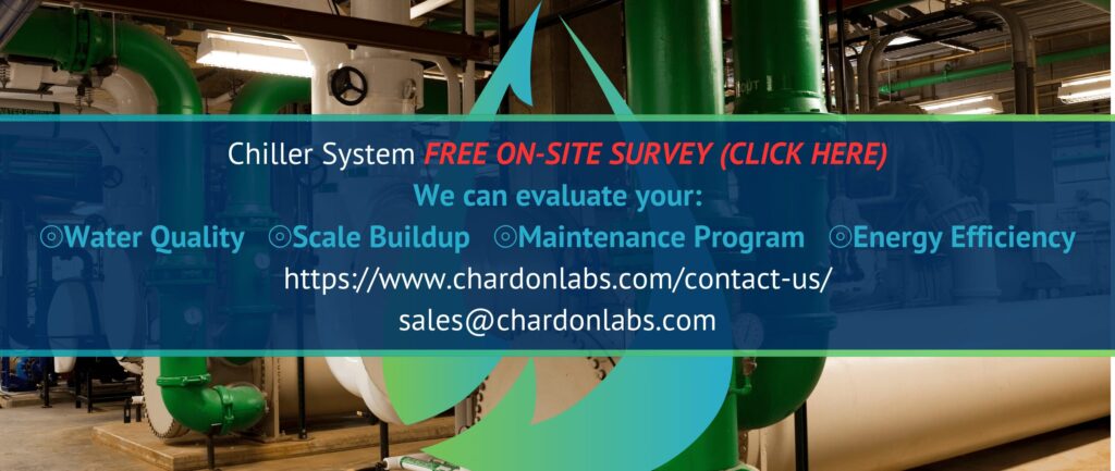 Chiller System FREE ON-SITE SURVEY (CLICK HERE)
We can evaluate your:
⦾Water Quality ⦾Scale Buildup ⦾Maintenance Program ⦾Energy Efficiency
https://www.chardonlabs.com/contact-us/
sales@chardonlabs.com