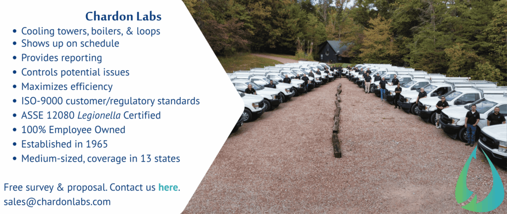 Chardon Labs
Cooling towers, boilers, & loops
Shows up on schedule
Provides reporting
Controls potential issues
Maximizes efficiency
ISO-9000 customer/regulatory standards
ASSE 12080 Legionella Certified
100% Employee Owned
Established in 1965
Medium-sized, coverage in 13 states
Free survey & proposal. Contact us here.
sales@chardonlabs.com