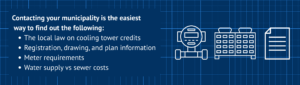 Contacting your municipality is the easiest
 way to find out the following:
The local law on cooling tower credits
Registration, drawing, and plan information
Meter requirements
Water supply vs sewer costs