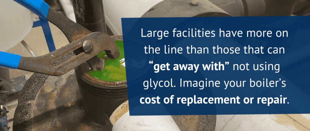 Large facilities have more on the line than those that can “get away with” not using glycol. Imagine your boiler’s cost of replacement or repair.